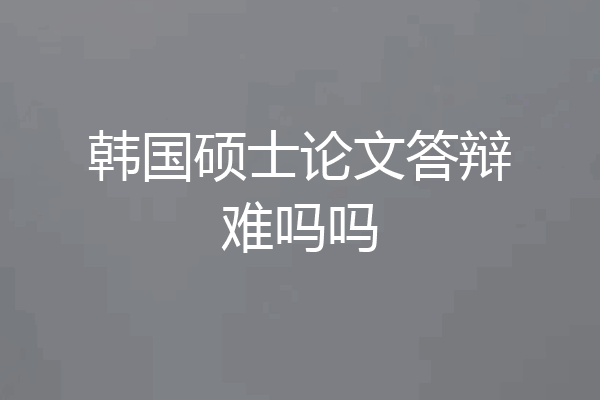 韩国硕士论文答辩难吗吗