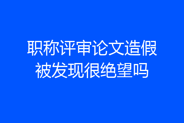 职称评审论文造假被发现很绝望吗