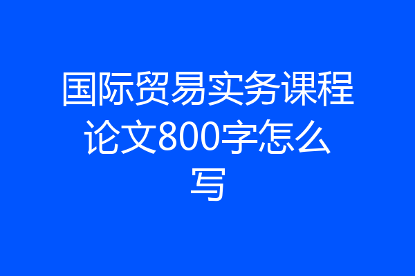 国际贸易实务课程论文800字怎么写
