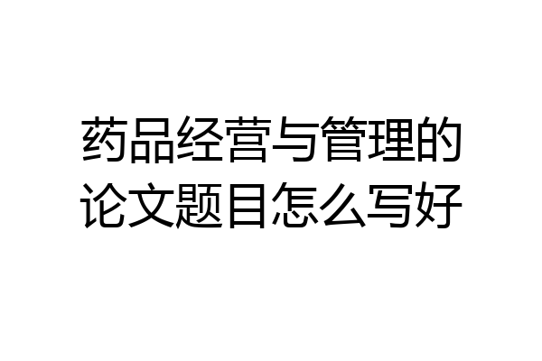 药品经营与管理的论文题目怎么写好