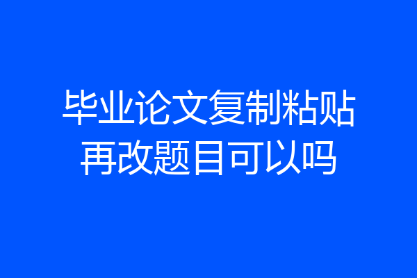 毕业论文复制粘贴再改题目可以吗