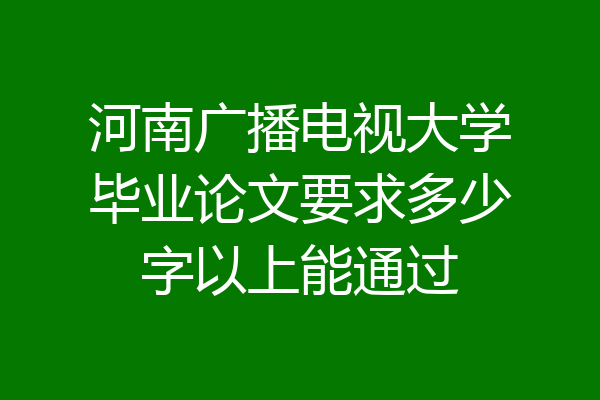 河南广播电视大学毕业论文要求多少字以上能通过