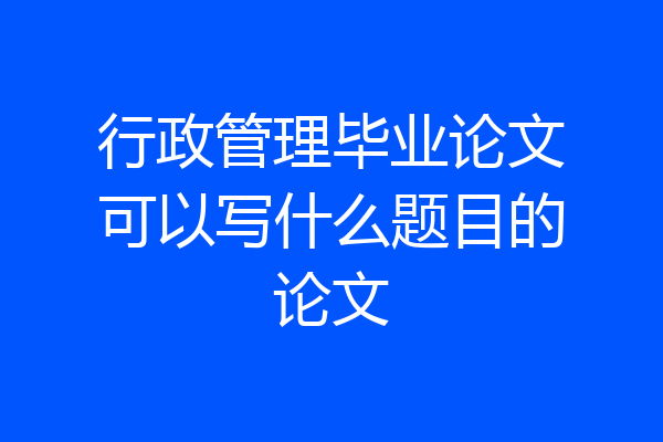 行政管理毕业论文可以写什么题目的论文