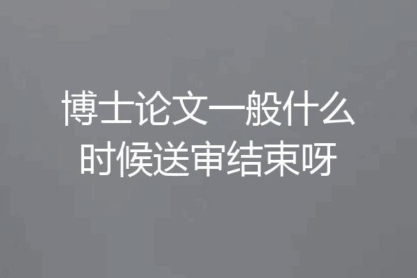 博士论文一般什么时候送审结束呀
