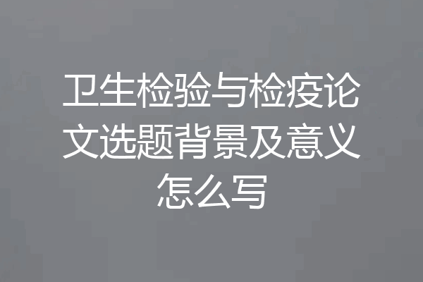 卫生检验与检疫论文选题背景及意义怎么写