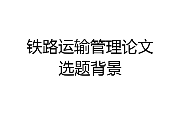 铁路运输管理论文选题背景