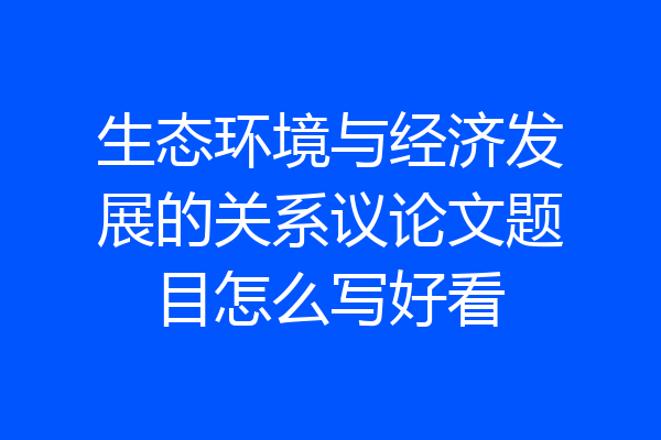 生态环境与经济发展的关系议论文题目怎么写好看