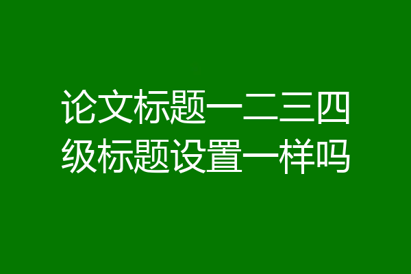 论文标题一二三四级标题设置一样吗