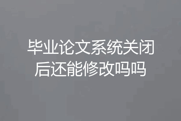 毕业论文系统关闭后还能修改吗吗