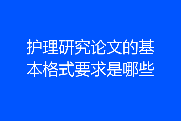 护理研究论文的基本格式要求是哪些