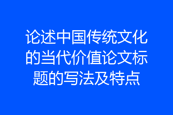 论述中国传统文化的当代价值论文标题的写法及特点