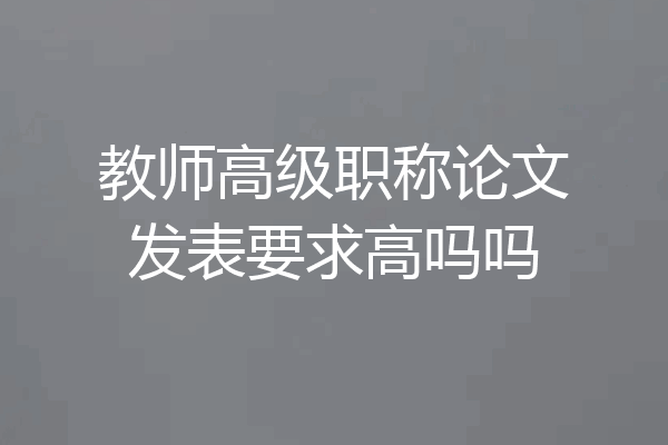 教师高级职称论文发表要求高吗吗