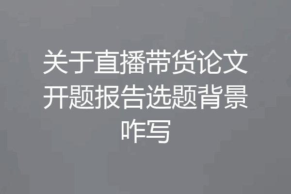 关于直播带货论文开题报告选题背景咋写