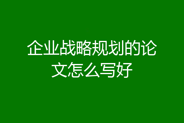 企业战略规划的论文怎么写好