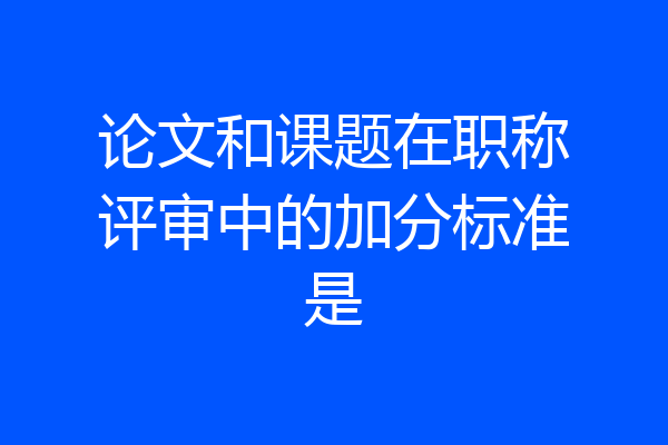 论文和课题在职称评审中的加分标准是