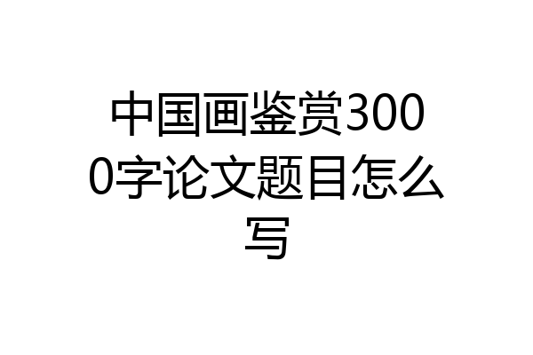 中国画鉴赏3000字论文题目怎么写