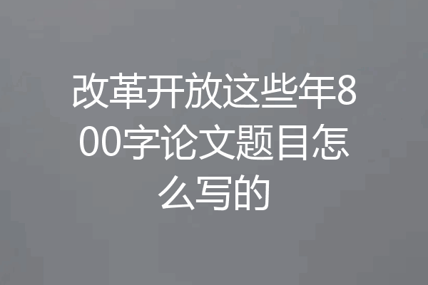 改革开放这些年800字论文题目怎么写的