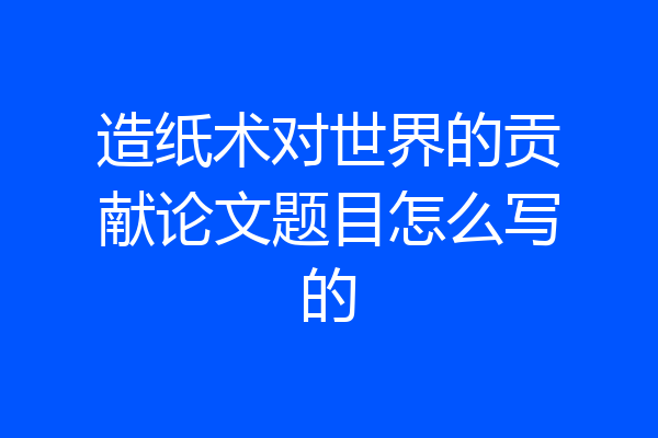 造纸术对世界的贡献论文题目怎么写的