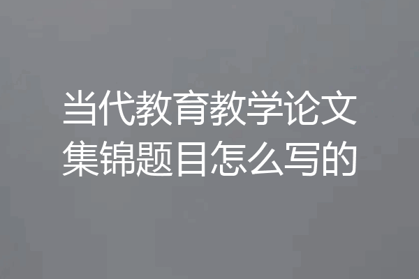 当代教育教学论文集锦题目怎么写的