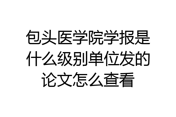 包头医学院学报是什么级别单位发的论文怎么查看