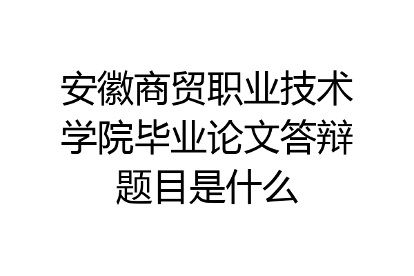 安徽商贸职业技术学院毕业论文答辩题目是什么