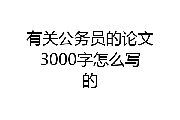 有关公务员的论文3000字怎么写的