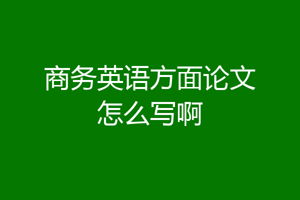 商务英语方面论文怎么写啊