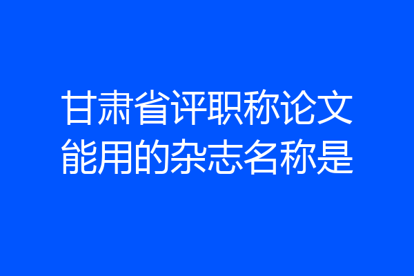 甘肃省评职称论文能用的杂志名称是