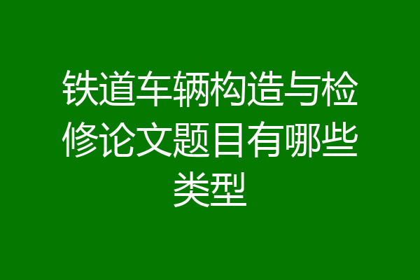 铁道车辆构造与检修论文题目有哪些类型
