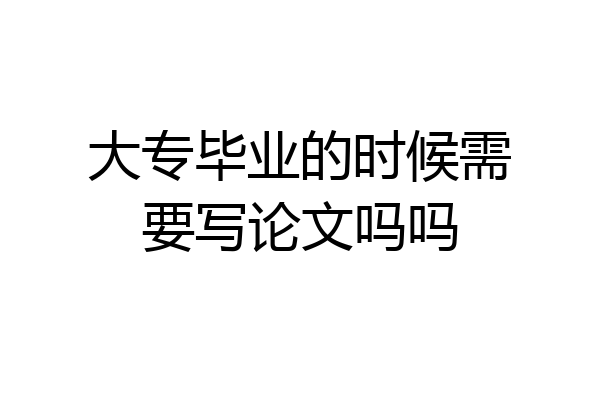 大专毕业的时候需要写论文吗吗