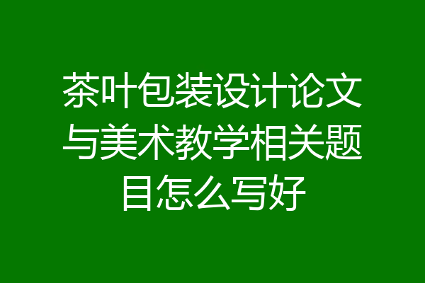 茶叶包装设计论文与美术教学相关题目怎么写好
