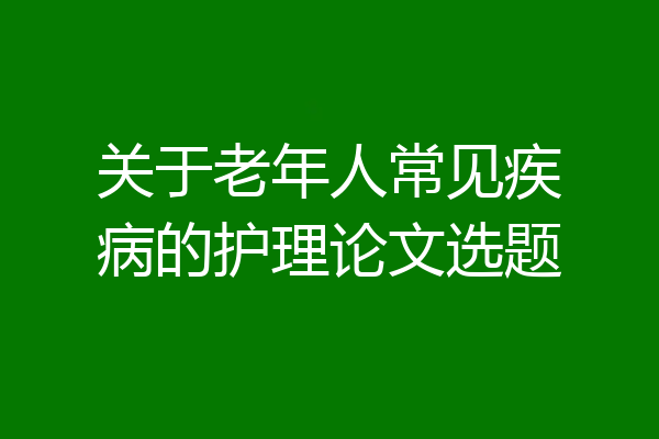 关于老年人常见疾病的护理论文选题