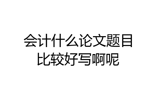 会计什么论文题目比较好写啊呢