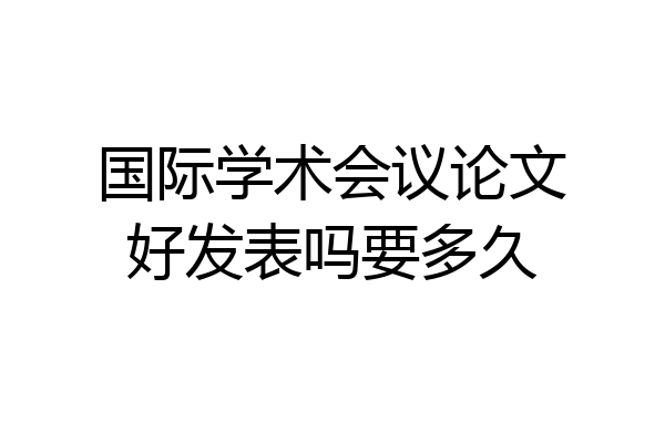 国际学术会议论文好发表吗要多久