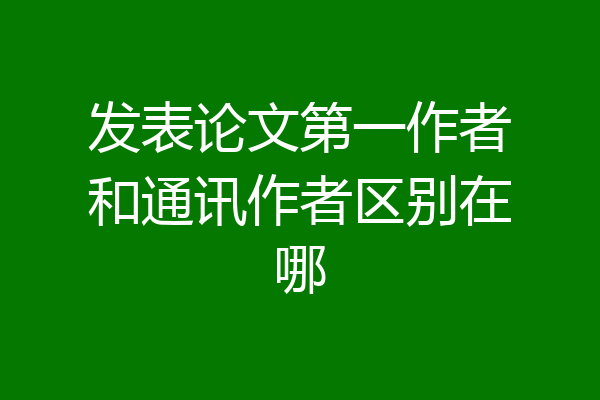 发表论文第一作者和通讯作者区别在哪