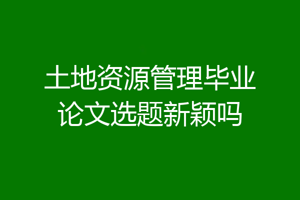 土地资源管理毕业论文选题新颖吗