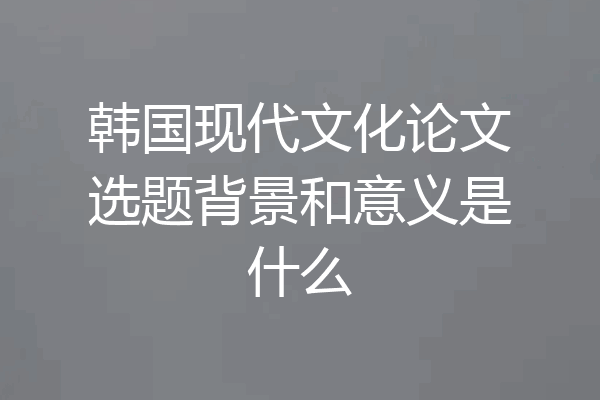 韩国现代文化论文选题背景和意义是什么