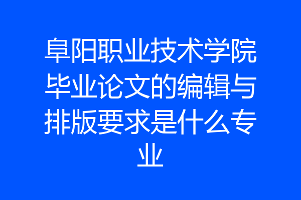 阜阳职业技术学院毕业论文的编辑与排版要求是什么专业