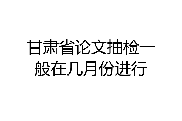 甘肃省论文抽检一般在几月份进行