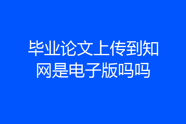 毕业论文上传到知网是电子版吗吗