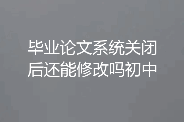 毕业论文系统关闭后还能修改吗初中