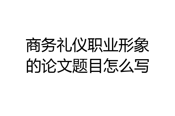 商务礼仪职业形象的论文题目怎么写