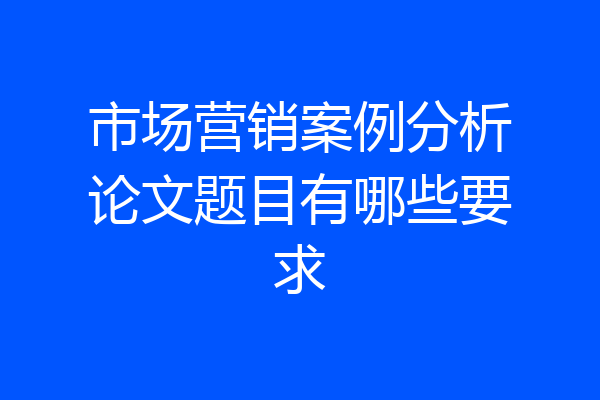 市场营销案例分析论文题目有哪些要求