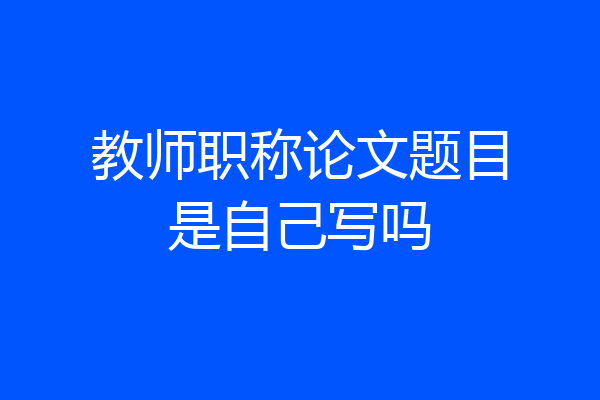 教师职称论文题目是自己写吗