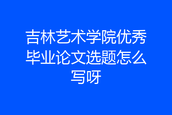 吉林艺术学院优秀毕业论文选题怎么写呀