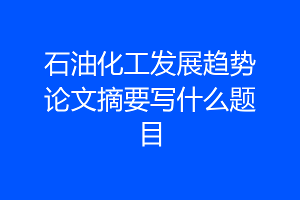 石油化工发展趋势论文摘要写什么题目