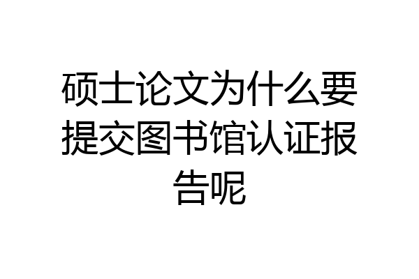硕士论文为什么要提交图书馆认证报告呢