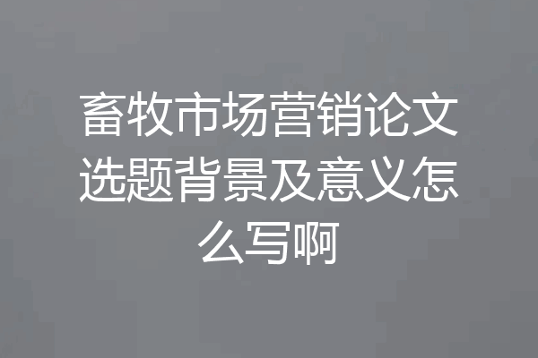 畜牧市场营销论文选题背景及意义怎么写啊