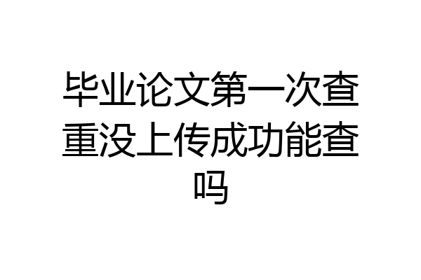 毕业论文第一次查重没上传成功能查吗