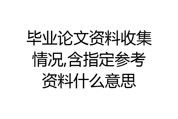毕业论文资料收集情况,含指定参考资料什么意思